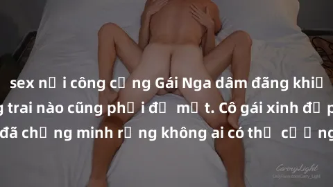 sex nơi công cộng Gái Nga dâm đãng khiến tim bất cứ chàng trai nào cũng phải đỏ mặt. Cô gái xinh đẹp này đã chứng minh rằng không ai có thể cưỡng lại khi cô làm tình đắm say.