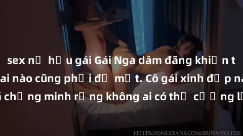 sex nữ hầu gái Gái Nga dâm đãng khiến tim bất cứ chàng trai nào cũng phải đỏ mặt. Cô gái xinh đẹp này đã chứng minh rằng không ai có thể cưỡng lại khi cô làm tình đắm say.