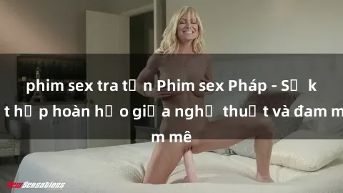 phim sex tra tấn Phim sex Pháp - Sự kết hợp hoàn hảo giữa nghệ thuật và đam mê