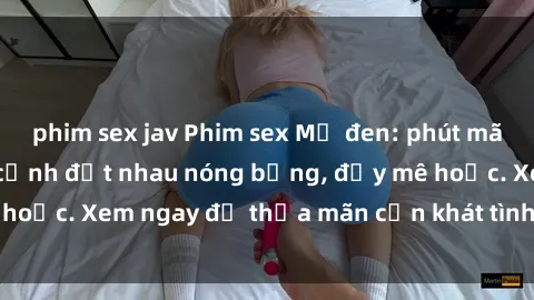 phim sex jav Phim sex Mỹ đen: phút mãnh liệt với những cảnh địt nhau nóng bỏng, đầy mê hoặc. Xem ngay để thỏa mãn cơn khát tình dục của bạn!