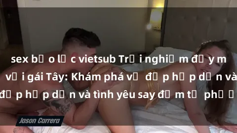 sex bạo lực vietsub Trải nghiệm đầy mới lạ khi quan hệ với gái Tây: Khám phá vẻ đẹp hấp dẫn và tình yêu say đắm từ phương Tây