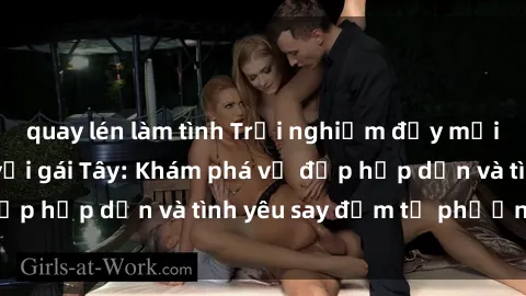 quay lén làm tình Trải nghiệm đầy mới lạ khi quan hệ với gái Tây: Khám phá vẻ đẹp hấp dẫn và tình yêu say đắm từ phương Tây