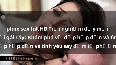 phim sex full HD Trải nghiệm đầy mới lạ khi quan hệ với gái Tây: Khám phá vẻ đẹp hấp dẫn và tình yêu say đắm từ phương Tây