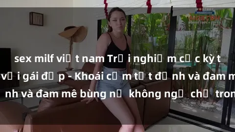 sex milf việt nam Trải nghiệm cực kỳ thú vị khi làm tình với gái đẹp - Khoái cảm tột đỉnh và đam mê bùng nổ không ngờ chỉ trong một đêm!