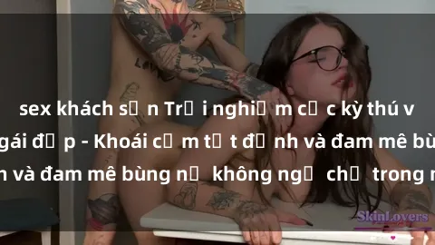 sex khách sạn Trải nghiệm cực kỳ thú vị khi làm tình với gái đẹp - Khoái cảm tột đỉnh và đam mê bùng nổ không ngờ chỉ trong một đêm!