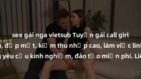 sex gái nga vietsub Tuyển gái call girl Việt Nam gợi cảm, đẹp mắt, kiếm thu nhập cao, làm việc linh hoạt, không yêu cầu kinh nghiệm, đào tạo miễn phí. Liên hệ ngay để biết thêm chi tiết!
