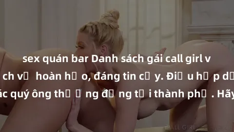 sex quán bar Danh sách gái call girl vip chất lượng, dịch vụ hoàn hảo, đáng tin cậy. Điều hấp dẫn cho các quý ông thượng đẳng tại thành phố. Hãy nhấc máy và đặt lịch ngay!