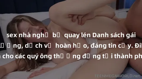 sex nhà nghỉ bị quay lén Danh sách gái call girl vip chất lượng, dịch vụ hoàn hảo, đáng tin cậy. Điều hấp dẫn cho các quý ông thượng đẳng tại thành phố. Hãy nhấc máy và đặt lịch ngay!