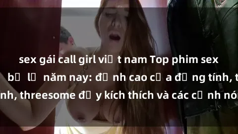 sex gái call girl việt nam Top phim sex hot nhất không thể bỏ lỡ năm nay: đỉnh cao của đồng tính, threesome đầy kích thích và các cảnh nóng đang gây sốt!