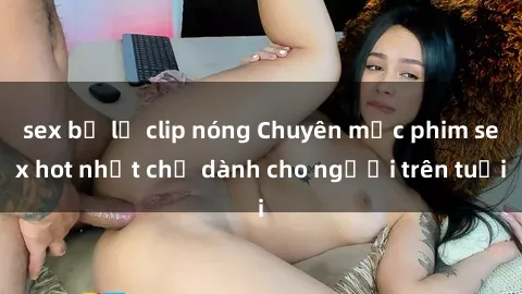 sex bị lộ clip nóng Chuyên mục phim sex hot nhất chỉ dành cho người trên tuổi