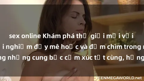 sex online Khám phá thế giới mới với sex người lớn: trải nghiệm đầy mê hoặc và đắm chìm trong những cung bậc cảm xúc tột cùng, hứng khởi và cuốn hút.