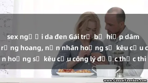 sex người da đen Gái trẻ bị hiếp dâm bạo lực trong khu rừng hoang, nạn nhân hoảng sợ kêu cầu công lý được thực thi