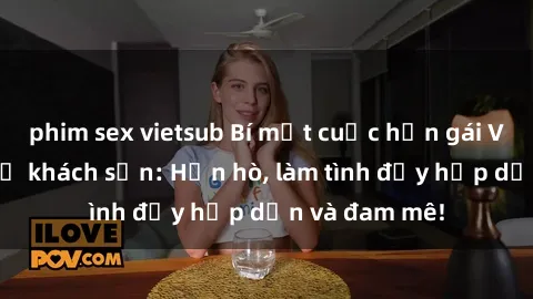 phim sex vietsub Bí mật cuộc hẹn gái Việt lần đầu ở khách sạn: Hẹn hò, làm tình đầy hấp dẫn và đam mê!