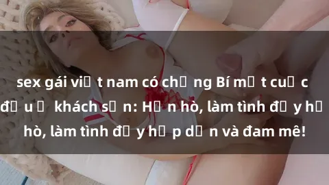 sex gái việt nam có chồng Bí mật cuộc hẹn gái Việt lần đầu ở khách sạn: Hẹn hò, làm tình đầy hấp dẫn và đam mê!