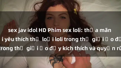 sex jav idol HD Phim sex loli: thỏa mãn đam mê của người yêu thích thể loại loli trong thế giới ảo đầy kích thích và quyến rũ.