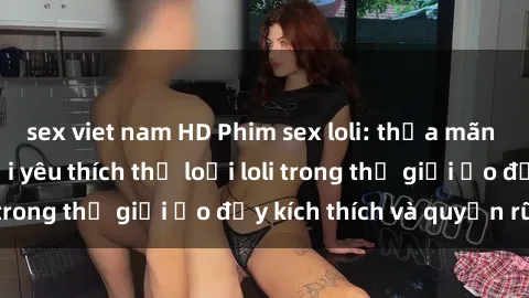 sex viet nam HD Phim sex loli: thỏa mãn đam mê của người yêu thích thể loại loli trong thế giới ảo đầy kích thích và quyến rũ.