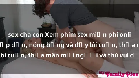 sex cha con Xem phim sex miễn phí online ngay tại đây – Hấp dẫn, nóng bỏng và đầy lôi cuốn, thỏa mãn mọi người và thú vui của bạn!