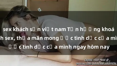 sex khách sạn việt nam Tận hưởng khoái cảm với gái xinh sex, thỏa mãn mong ước tình dục của mình ngay hôm nay