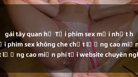 gái tây quan hệ Tải phim sex mới nhất hot nhất - Xem và tải phim sex không che chất lượng cao miễn phí tại website chuyên nghiệp.