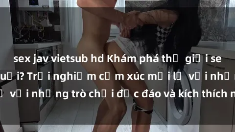 sex jav vietsub hd Khám phá thế giới sex trực tuyến: Hơn tuổi? Trải nghiệm cảm xúc mới lạ với những trò chơi độc đáo và kích thích người lớn