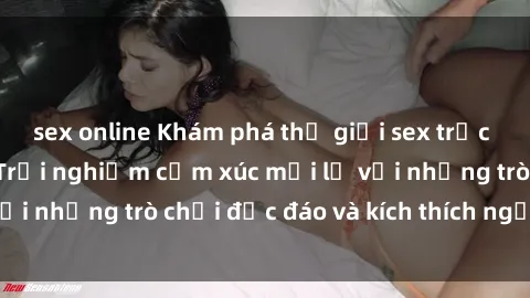 sex online Khám phá thế giới sex trực tuyến: Hơn tuổi? Trải nghiệm cảm xúc mới lạ với những trò chơi độc đáo và kích thích người lớn
