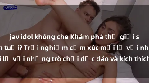 jav idol không che Khám phá thế giới sex trực tuyến: Hơn tuổi? Trải nghiệm cảm xúc mới lạ với những trò chơi độc đáo và kích thích người lớn