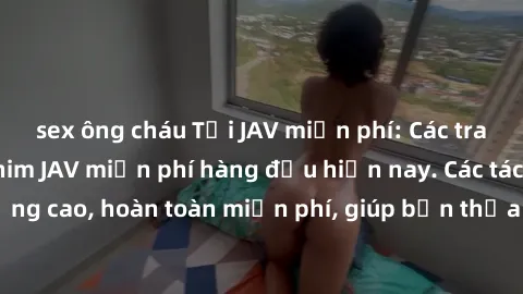 sex ông cháu Tải JAV miễn phí: Các trang web cung cấp phim JAV miễn phí hàng đầu hiện nay. Các tác phẩm chất lượng cao, hoàn toàn miễn phí, giúp bạn thỏa mãn niềm đam mê mà không tốn kém.