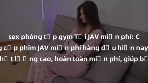 sex phòng tập gym Tải JAV miễn phí: Các trang web cung cấp phim JAV miễn phí hàng đầu hiện nay. Các tác phẩm chất lượng cao, hoàn toàn miễn phí, giúp bạn thỏa mãn niềm đam mê mà không tốn kém.