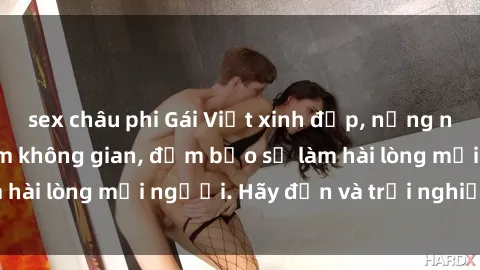 sex châu phi Gái Việt xinh đẹp, nồng nàn làm tình say đắm không gian, đảm bảo sẽ làm hài lòng mọi người. Hãy đến và trải nghiệm ngay!