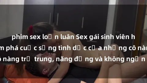 phim sex loạn luân Sex gái sinh viên hot nhất: Cùng khám phá cuộc sống tình dục của những cô nàng trẻ trung, năng động và không ngần ngại thử nghiệm!