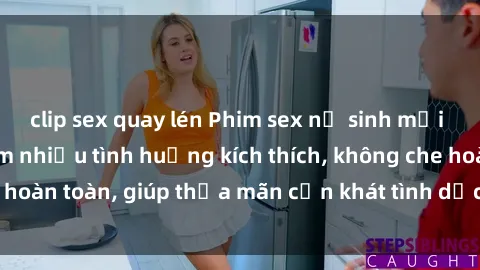 clip sex quay lén Phim sex nữ sinh mới nhất: Trải nghiệm nhiều tình huống kích thích, không che hoàn toàn, giúp thỏa mãn cơn khát tình dục của các bạn trẻ