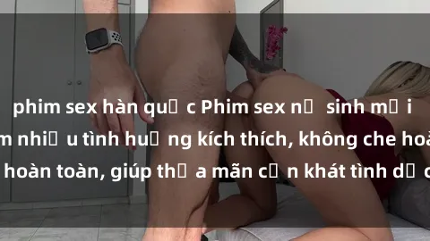 phim sex hàn quốc Phim sex nữ sinh mới nhất: Trải nghiệm nhiều tình huống kích thích, không che hoàn toàn, giúp thỏa mãn cơn khát tình dục của các bạn trẻ