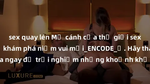 sex quay lén Mở cánh cửa thế giới sex MILF Việt Nam để khám phá niềm vui mới_ENCODE_. Hãy tham gia ngay để trải nghiệm những khoảnh khắc đầy kích thích và đam mê.