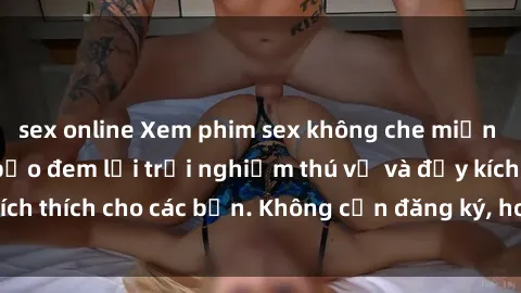 sex online Xem phim sex không che miễn phí tại đây, đảm bảo đem lại trải nghiệm thú vị và đầy kích thích cho các bạn. Không cần đăng ký, hoàn toàn miễn phí.
