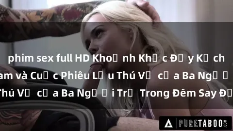 phim sex full HD Khoảnh Khắc Đầy Kịch Tính: Sex  Việt Nam và Cuộc Phiêu Lưu Thú Vị của Ba Người Trẻ Trong Đêm Say Đắm