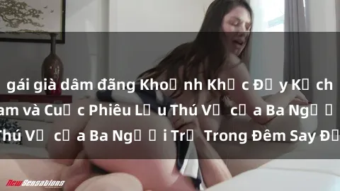 gái già dâm đãng Khoảnh Khắc Đầy Kịch Tính: Sex  Việt Nam và Cuộc Phiêu Lưu Thú Vị của Ba Người Trẻ Trong Đêm Say Đắm
