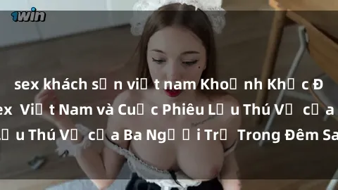 sex khách sạn việt nam Khoảnh Khắc Đầy Kịch Tính: Sex  Việt Nam và Cuộc Phiêu Lưu Thú Vị của Ba Người Trẻ Trong Đêm Say Đắm