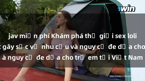 jav miễn phí Khám phá thế giới sex loli Việt Nam: Sự thật gây sốc về nhu cầu và nguy cơ đe dọa cho trẻ em tại Việt Nam
