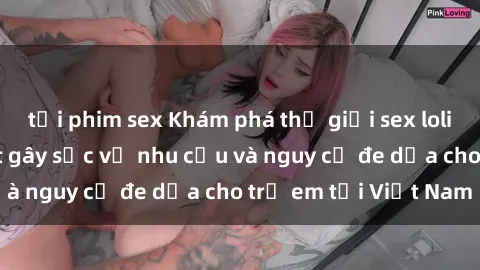 tải phim sex Khám phá thế giới sex loli Việt Nam: Sự thật gây sốc về nhu cầu và nguy cơ đe dọa cho trẻ em tại Việt Nam