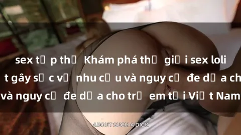 sex tập thể Khám phá thế giới sex loli Việt Nam: Sự thật gây sốc về nhu cầu và nguy cơ đe dọa cho trẻ em tại Việt Nam