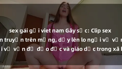 sex gái gọi viet nam Gây sốc: Clip sex mẹ con Việt Nam lan truyền trên mạng, dấy lên lo ngại về vấn đề đạo đức và giáo dục trong xã hội hiện nay.