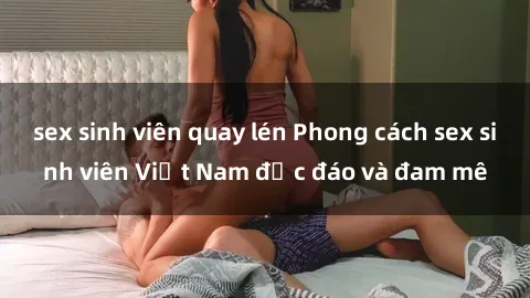 sex sinh viên quay lén Phong cách sex sinh viên Việt Nam độc đáo và đam mê